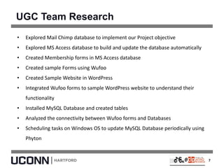 UGC Team Research
7
• Explored Mail Chimp database to implement our Project objective
• Explored MS Access database to build and update the database automatically
• Created Membership forms in MS Access database
• Created sample Forms using Wufoo
• Created Sample Website in WordPress
• Integrated Wufoo forms to sample WordPress website to understand their
functionality
• Installed MySQL Database and created tables
• Analyzed the connectivity between Wufoo forms and Databases
• Scheduling tasks on Windows OS to update MySQL Database periodically using
Phyton
 