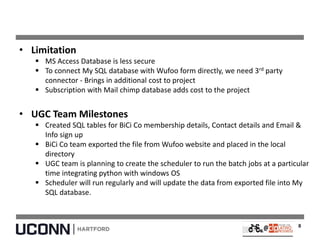 • Limitation
 MS Access Database is less secure
 To connect My SQL database with Wufoo form directly, we need 3rd party
connector - Brings in additional cost to project
 Subscription with Mail chimp database adds cost to the project
• UGC Team Milestones
 Created SQL tables for BiCi Co membership details, Contact details and Email &
Info sign up
 BiCi Co team exported the file from Wufoo website and placed in the local
directory
 UGC team is planning to create the scheduler to run the batch jobs at a particular
time integrating python with windows OS
 Scheduler will run regularly and will update the data from exported file into My
SQL database.
8
 