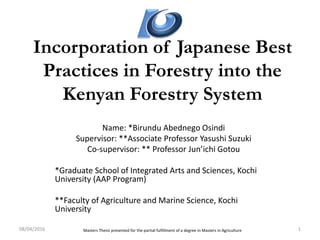 Incorporation of Japanese Best
Practices in Forestry into the
Kenyan Forestry System
Name: *Birundu Abednego Osindi
Supervisor: **Associate Professor Yasushi Suzuki
Co-supervisor: ** Professor Jun’ichi Gotou
*Graduate School of Integrated Arts and Sciences, Kochi
University (AAP Program)
**Faculty of Agriculture and Marine Science, Kochi
University
08/04/2016 1Masters Thesis presented for the partial fulfillment of a degree in Masters in Agriculture
 