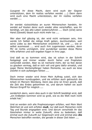 (Leugnet ihr diese Macht, dann wird euch der Gegner
unterstützen, dem ihr restlos verfallen werdet ....) Denn dann
wird euch eine Macht unterstützen, der ihr restlos verfallen
werdet ....
Ihr werdet rücksichtslos an euren Mitmenschen handeln, ihr
werdet auf Kosten derer euch wieder alles verschaffen, was ihr
benötigt, um das alte Leben weiterzuführen .... Doch (Und) seine
Hand (Gewalt) lässet euch nicht mehr los ....
Wer aber tief gläubig ist, der wird nicht verlassen sein, ihm
werde Ich Selbst die nötige Kraft geben, durchzuhalten, weil
seine Liebe zu den Mitmenschen ersichtlich ist, und .... wie er
selbst ausmesset .... wird auch ihm zugemessen werden, denn
Mir ist nichts unmöglich. Und wunderbar werden diese Meine
Hilfe erfahren und sich ergeben fügen in ihre Lage.
Und daß es so kommen wird, das ist schon in der Schrift
festgelegt und immer wieder durch Seher und Propheten
verkündet worden. Aber es ist niemand mehr, der so fest daran
zu glauben vermag, daß er sich voll und ganz dafür einsetzt, und
sogar Meine Wortempfänger haben Momente, wo auch sie leise
Zweifel in sich aufsteigen fühlen ....
Doch immer wieder wird ihnen Mein Auftrag zuteil, sich den
Mitmenschen kundzugeben, und sie erfüllen auch getreulich die
Arbeit im Meinem Weinberg. Denn das eine ist ihnen gewiß, daß
die Zeit des Endes gekommen ist, und darum halten sie auch
Meinen Eingriff für möglich ....
sonderlich dann, wenn dies auch in der Schrift bestätigt wird, daß
„ein Erdbeben kommen wird so groß, wie es die Welt noch nicht
erlebt hat.“
Und so werden sich alle Prophezeiungen erfüllen, weil Mein Wort
Wahrheit ist und sich erfüllen muß, nur daß euch Menschen nicht
Tag und Stunde angegeben wird. Und darum verschiebt ihr das
Geschehen immer in weite Zukunft, ohne zu bedenken, daß
einmal auch die Zukunft zur Gegenwart wird und einmal also die
Menschen betroffen werden, die gerade in dieser Zeit leben ....
 