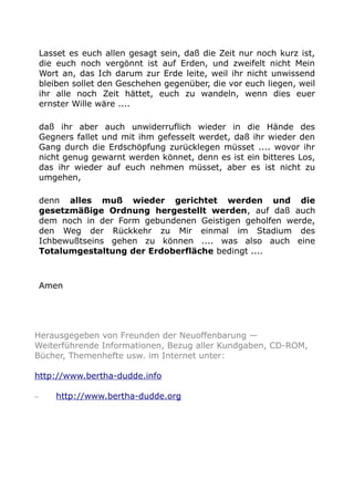 Lasset es euch allen gesagt sein, daß die Zeit nur noch kurz ist,
die euch noch vergönnt ist auf Erden, und zweifelt nicht Mein
Wort an, das Ich darum zur Erde leite, weil ihr nicht unwissend
bleiben sollet den Geschehen gegenüber, die vor euch liegen, weil
ihr alle noch Zeit hättet, euch zu wandeln, wenn dies euer
ernster Wille wäre ....
daß ihr aber auch unwiderruflich wieder in die Hände des
Gegners fallet und mit ihm gefesselt werdet, daß ihr wieder den
Gang durch die Erdschöpfung zurücklegen müsset .... wovor ihr
nicht genug gewarnt werden könnet, denn es ist ein bitteres Los,
das ihr wieder auf euch nehmen müsset, aber es ist nicht zu
umgehen,
denn alles muß wieder gerichtet werden und die
gesetzmäßige Ordnung hergestellt werden, auf daß auch
dem noch in der Form gebundenen Geistigen geholfen werde,
den Weg der Rückkehr zu Mir einmal im Stadium des
Ichbewußtseins gehen zu können .... was also auch eine
Totalumgestaltung der Erdoberfläche bedingt ....
Amen
Herausgegeben von Freunden der Neuoffenbarung —
Weiterführende Informationen, Bezug aller Kundgaben, CD-ROM,
Bücher, Themenhefte usw. im Internet unter:
http://www.bertha-dudde.info
– http://www.bertha-dudde.org
 