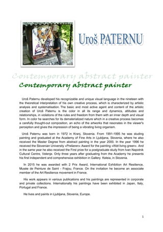 1
Uroš Paternu developed his recognizable and unique visual language in the nineteen with
the theoretical interpretation of his own creative process, which is characterized by artistic
analysis and systematisation. The basic and most active agent and content of the artistic
creation of Uroš Paternu is the color in all its range and dynamics, attitudes and
relationships, in violations of the rules and freedom from them with an inner depth and visual
form. In color he searches for its dematerialized nature which in a creative process becomes
a carefully thought-out composition, an echo of the artworks that resonates in the viewer's
perception and gives the impression of being a vibrating living organism.
Uroš Paternu was born in 1972 in Kranj, Slovenia. From 1991-1995 he was studing
painting and graduated at the Academy of Fine Arts in Ljubljana, Slovenia, where he also
received the Master Degree from abstract painting in the year 2000. In the year 1996 he
received the Slovenian University »Prešeren« Award for the painting »Wet living green«. And
in the same year he also received the First prize for a postgraduate study from Ivan Napotnik
Cultural Centre, Velenje. Only three years after graduating from the Academy he presents
his first independent and comprehensive exhibition in Gallery Keleia, in Slovenia.
In 2015 he was awarded with 2 Prix Award, International Exhibition Art Resilience,
Musée de Peinture de Saint - Frajou, France. On the invitation he become an associate
member of the Art Resilience movement in France.
His work appears in various publications and his paintings are represented in corporate
and private collections. Internationally his paintings have been exhibited in Japan, Italy,
Portugal and France.
He lives and paints in Ljubljana, Slovenia, Europe.
 