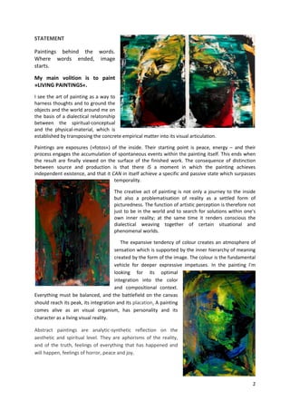 2
STATEMENT
Paintings behind the words.
Where words ended, image
starts.
My main volition is to paint
»LIVING PAINTINGS«.
I see the art of painting as a way to
harness thoughts and to ground the
objects and the world around me on
the basis of a dialectical relatonship
between the spiritual-conceptual
and the physical-material, which is
established by transposing the concrete empirical matter into its visual articulation.
Paintings are exposures (»fotos«) of the inside. Their starting point is peace, energy – and their
process engages the accumulation of spontaneous events within the painting itself. This ends when
the result are finally viewed on the surface of the finished work. The consequence of distinction
between source and production is that there IS a moment in which the painting achieves
independent existence, and that it CAN in itself achieve a specific and passive state which surpasses
temporality.
The creative act of painting is not only a journey to the inside
but also a problematisation of reality as a settled form of
picturedness. The function of artistic perception is therefore not
just to be in the world and to search for solutions within one's
own inner reality; at the same time it renders conscious the
dialectical weaving together of certain situational and
phenomenal worlds.
The expansive tendency of colour creates an atmosphere of
sensation which is supported by the inner hierarchy of meaning
created by the form of the image. The colour is the fundamental
vehicle for deeper expressive impetuses. In the painting I'm
looking for its optimal
integration into the color
and compositional context.
Everything must be balanced, and the battlefield on the canvas
should reach its peak, its integration and its placation. A painting
comes alive as an visual organism, has personality and its
character as a living visual reality.
Abstract paintings are analytic-synthetic reflection on the
aesthetic and spiritual level. They are aphorisms of the reality,
and of the truth, feelings of everything that has happened and
will happen, feelings of horror, peace and joy.
 