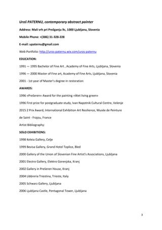 3
Uroš PATERNU, contemporary abstract painter
Address: Mali vrh pri Prežganju 9c, 1000 Ljubljana, Slovenia
Mobile Phone: +(386) 31-328-228
E-mail: upaternu@gmail.com
Web Portfolio: http://uros-paternu.wix.com/uros-paternu
EDUCATION:
1991 — 1995 Bachelor of Fine Art , Academy of Fine Arts, Ljubljana, Slovenia
1996 — 2000 Master of Fine art, Academy of Fine Arts, Ljubljana, Slovenia
2001 - 1st year of Master’s degree in restoration
AWARDS:
1996 »Prešeren« Award for the painting »Wet living green«
1996 First prize for postgraduate study, Ivan Napotnik Cultural Centre, Velenje
2015 2 Prix Award, International Exhibition Art Resilience, Musée de Peinture
de Saint - Frajou, France
Artist Bibliography:
SOLO EXHIBITIONS:
1998 Keleia Gallery, Celje
1999 Bevisa Gallery, Grand Hotel Toplice, Bled
2000 Gallery of the Union of Slovenian Fine Artist's Associations, Ljubljana
2001 Electro Gallery, Elektro Gorenjska, Kranj
2002 Gallery in Prešeren House, Kranj
2004 Libbreria Triestina, Trieste, Italy
2005 Schwarz Gallery, Ljubljana
2006 Ljubljana Castle, Pentagonal Tower, Ljubljana
 