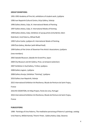 4
GROUP EXHIBITIONS:
1991-1995 Academy of Fine Art, exhibitions of student work, Ljubljana
1996 Ivan Napotnik Cultural Centre, Ilirija Gallery, Velenje
1996 Gallery Keleia, Celje, IX. International Weeks of Painting
1997 Gallery Keleia, Celje, X. International Weeks of Painting
1998 Gallery Keleia, Celje, Exhibition of young artists (Urša Berlot, Edvin
Dobrilovič, Uroš Paternu, Mihael Rudl)
1999 Fužine Castle, Ljubljana XI. International Weeks of Painting
1999 Žula Gallery, Maribor (with Mihael Rudl)
1999 Gallery of the Union of Slovenian Fine Artist's Associations, Ljubljana
(new members)
2002 Sakaide Museum, Sakaide Art Grand Prix, Japan
2004 City Museum and Art Gallery, Piran, ex tempore (selection)
2007 Exhibition in Kud Gallery, Trnfest, Ljubljana
2008 Gallery Jugovic, Ljubljana
2008 Gallery Kresija, Exhibition "Painting", Ljubljana
2010 Gallery Ivan Napotnik, Velenje
2015 International Exhibition Art Resilience, Musée de Peinture de Saint-Frajou,
France
2016 RE-COGNITION, Art Map Project, Ponte de Lima, Portugal
2016 International Exhibition Art Resilience, Musée de Peinture de Saint-Frajou,
France
PUBLICATIONS:
1998 - Paintings of Uros Paternu, The meditative perceiving of Paternu’s paintings, catalog:
Uroš Paternu; Milček Komelj; Tihomir Pinter , Gallery Keleia, Celje, Slovenia
 