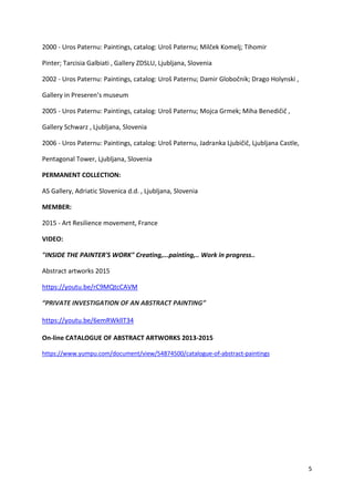 5
2000 - Uros Paternu: Paintings, catalog: Uroš Paternu; Milček Komelj; Tihomir
Pinter; Tarcisia Galbiati , Gallery ZDSLU, Ljubljana, Slovenia
2002 - Uros Paternu: Paintings, catalog: Uroš Paternu; Damir Globočnik; Drago Holynski ,
Gallery in Preseren’s museum
2005 - Uros Paternu: Paintings, catalog: Uroš Paternu; Mojca Grmek; Miha Benedičič ,
Gallery Schwarz , Ljubljana, Slovenia
2006 - Uros Paternu: Paintings, catalog: Uroš Paternu, Jadranka Ljubičič, Ljubljana Castle,
Pentagonal Tower, Ljubljana, Slovenia
PERMANENT COLLECTION:
AS Gallery, Adriatic Slovenica d.d. , Ljubljana, Slovenia
MEMBER:
2015 - Art Resilience movement, France
VIDEO:
"INSIDE THE PAINTER'S WORK" Creating,...painting,.. Work in progress..
Abstract artworks 2015
https://youtu.be/rC9MQtcCAVM
“PRIVATE INVESTIGATION OF AN ABSTRACT PAINTING”
https://youtu.be/6emRWkllT34
On-line CATALOGUE OF ABSTRACT ARTWORKS 2013-2015
https://www.yumpu.com/document/view/54874500/catalogue-of-abstract-paintings
 