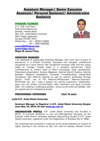 Assistant Manager/ Senior Executive
Assistant/ Personal Assistant/ Administrative
Assistant
PAWAN KUMAR
C1/ 105, First Floor,
Tulip Grand Apartment,
Sonipat – Narela Road,
Opp. O.P. Jindal Global University
Near Village Jagdishpur
Sonipat-131001 (HR.)
Mobile Nos: - +91 – 8930110992
+91 – 9891390099
pawan2043@gmail.com
pawan1@jgu.edu.in
Skype ID: pawan17july
ASSISTANT MANAGER
I am dedicated & responsible Assistant Manager with more than 9 years of
experience in a Private University. Educated and energetic professional
recognized as a quick learner with exceptional computer skills and the unique
ability to manage multiple tasks in a stressful environment. Good
understanding of modern tools of Word processing, Excel spreadsheet,
Powerpoint presentation, Access Database, Internet Search Engines, Internet
Browser, Software Installations, Computer Troubleshooting, Independent
Compliance with different external as well as internal authorities through
phone/ Email, use of Fax Machine/Photocopier Machine/Scanner/
PC/Printer etc. etc. I have a passion for serving customers/ stakeholder,
good oral and written communication skills, teamwork and good computer
skills. I am seeking a challenging position, using current skills and abilities, with
the opportunity for professional growth.
PROFESSIONAL EXPERIENCE Total 15 years
(a)At O.P. Jindal Global University:
Assistant Manager to Registrar in O.P. Jindal Global University Sonipat
since May 18, 2015 till date (www.jgu.edu.in)
ORGANIZATION PROFILE: O.P. Jindal Global University was founded in
2010, to promote excellence in Law and Management education by Om
Prakash Jindal Gramin Jankalyan Sansthan (Sponsoring Society of O.P. Jindal
Global University), registered under the Registration of Societies Act of 1860.
The University was conceived in response to the acute deficiency of centers of
higher learning in the country as also, the need to develop relevant human
 