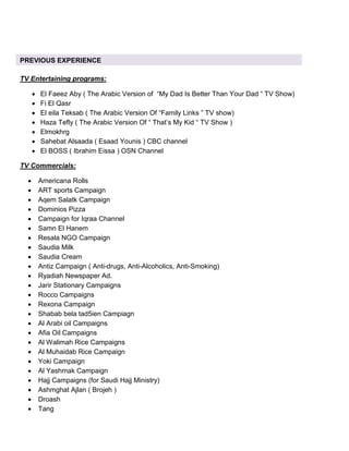 TV Entertaining programs:
• El Faeez Aby ( The Arabic Version of “My Dad Is Better Than Your Dad “ TV Show)
• Fi El Qasr
• El eila Teksab ( The Arabic Version Of “Family Links ” TV show)
• Haza Tefly ( The Arabic Version Of “ That’s My Kid “ TV Show )
• Elmokhrg
• Sahebat Alsaada ( Esaad Younis ) CBC channel
• El BOSS ( Ibrahim Eissa ) OSN Channel
TV Commercials:
• Americana Rolls
• ART sports Campaign
• Aqem Salatk Campaign
• Dominios Pizza
• Campaign for Iqraa Channel
• Samn El Hanem
• Resala NGO Campaign
• Saudia Milk
• Saudia Cream
• Antiz Campaign ( Anti-drugs, Anti-Alcoholics, Anti-Smoking)
• Ryadiah Newspaper Ad.
• Jarir Stationary Campaigns
• Rocco Campaigns
• Rexona Campaign
• Shabab bela tad5ien Campiagn
• Al Arabi oil Campaigns
• Afia Oil Campaigns
• Al Walimah Rice Campaigns
• Al Muhaidab Rice Campaign
• Yoki Campaign
• Al Yashmak Campaign
• Hajj Campaigns (for Saudi Hajj Ministry)
• Ashmghat Ajlan ( Brojeh )
• Droash
• Tang
PREVIOUS EXPERIENCE
 