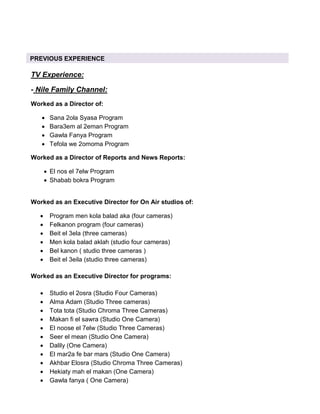 TV Experience:
- Nile Family Channel:
Worked as a Director of:
• Sana 2ola Syasa Program
• Bara3em al 2eman Program
• Gawla Fanya Program
• Tefola we 2omoma Program
Worked as a Director of Reports and News Reports:
• El nos el 7elw Program
• Shabab bokra Program
Worked as an Executive Director for On Air studios of:
• Program men kola balad aka (four cameras)
• Felkanon program (four cameras)
• Beit el 3ela (three cameras)
• Men kola balad aklah (studio four cameras)
• Bel kanon ( studio three cameras )
• Beit el 3eila (studio three cameras)
Worked as an Executive Director for programs:
• Studio el 2osra (Studio Four Cameras)
• Alma Adam (Studio Three cameras)
• Tota tota (Studio Chroma Three Cameras)
• Makan fi el sawra (Studio One Camera)
• El noose el 7elw (Studio Three Cameras)
• Seer el mean (Studio One Camera)
• Dalily (One Camera)
• El mar2a fe bar mars (Studio One Camera)
• Akhbar Elosra (Studio Chroma Three Cameras)
• Hekiaty mah el makan (One Camera)
• Gawla fanya ( One Camera)
PREVIOUS EXPERIENCE
 