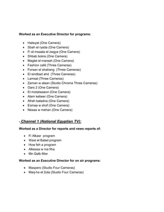 Worked as an Executive Director for programs:
• Halwyat (One Camera)
• Sbah el ryada (One Camera)
• Fi el msaala el zwgya (One Camera)
• Shbab bokra (One Camera)
• Maglat el maraah (One Camera)
• Fashion café (Three Cameras)
• Forsan el shatrang (Three Cameras)
• El sindbad ahd (Three Cameras)
• Lamsat (Three Cameras)
• Zaman w alaan (Studio Chroma Three Cameras)
• Oars 2 (One Camera)
• El motatwaaon (One Camera)
• Alam kebeer (One Camera)
• Afrah baladna (One Camera)
• Esmaa w shof (One Camera)
• Nesaa w mehan (One Camera)
- Channel 1 (National Egyptian TV):
Worked as a Director for reports and news reports of:
• Fi Alkasr program
• West el Balad program
• How feh a program
• Alkessa w ma fiha
• Mn Qalb Misr
Worked as an Executive Director for on air programs:
• Maspero (Studio Four Cameras)
• Maq-ha el 2ola (Studio Four Cameras)
 