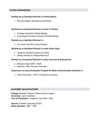 Worked as an Assistant Director in Cinema Movie:
• Mohema Saaba (directed by Ihab Rady)
Worked as an Assistant Director in some TV Series:
• El Aqdar directed by Khaled Bahgat
• Syrat Sayed El Zwany directed by Khaled Bahgat
Worked as an Assistant Director in :
• The short novel film (Tanta Wahed).
Worked as an Assistant Director in some Video Clips:
• Asdak Eh directed by Mazen El Gably
• Habiby directed by Waleed Mahmoud
Worked as an Assistant Director in many Concerts & festivals like:
• Robocon Egypt 2005 – 2006
• Lilat Eid ( Nile Thematic Channels )
Supervisor on many Graduation Projects for Mass Communication Students in:
• (Cairo University – the 6th
of October University)
OTHER EXPERIENCES
College: Bachelor Degree of Mass Communication
University: Cairo University
Year of Graduation: Academic Year 2001- 2002
School: Al Sedek Language School
Dates attended: 1986 – 1998
ACADEMIC QUALIFICATIONS
 
