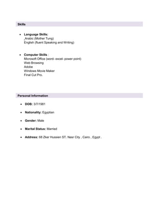 Skills
• Language Skills:
Arabic (Mother Tung)
English (fluent Speaking and Writing)
• Computer Skills :
Microsoft Office (word- excel- power point)
Web Browsing
Adobe
Windows Movie Maker
Final Cut Pro.
• DOB: 3/7/1981
• Nationality: Egyptian
• Gender: Male
• Marital Status: Married
• Address: 68 Zker Hussien ST. Nasr City , Cairo , Egypt .
Personal Information
 