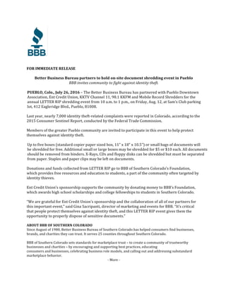 FOR	IMMEDIATE	RELEASE	
	
Better	Business	Bureau	partners	to	hold	on-site	document	shredding	event	in	Pueblo	
BBB	invites	community	to	fight	against	identity	theft.	
	
PUEBLO,	Colo.,	July	26,	2016	–	The	Better	Business	Bureau	has	partnered	with	Pueblo	Downtown		
Association,	Ent	Credit	Union,	KKTV	Channel	11,	98.1	KKFM	and	Mobile	Record	Shredders	for	the		
annual	LETTER	RIP	shredding	event	from	10	a.m.	to	1	p.m.,	on	Friday,	Aug.	12,	at	Sam’s	Club	parking		
lot,	412	Eagleridge	Blvd.,	Pueblo,	81008.	
	
Last	year,	nearly	7,000	identity	theft-related	complaints	were	reported	in	Colorado,	according	to	the	
2015	Consumer	Sentinel	Report,	conducted	by	the	Federal	Trade	Commission.		
	
Members	of	the	greater	Pueblo	community	are	invited	to	participate	in	this	event	to	help	protect	
themselves	against	identity	theft.		
	
Up	to	five	boxes	(standard	copier	paper	sized	box,	11”	x	18”	x	10.5”)	or	small	bags	of	documents	will		
be	shredded	for	free.	Additional	small	or	large	boxes	may	be	shredded	for	$5	or	$10	each.	All	documents		
should	be	removed	from	binders.	X-Rays,	CDs	and	floppy	disks	can	be	shredded	but	must	be	separated		
from	paper.	Staples	and	paper	clips	may	be	left	on	documents.	
	
Donations	and	funds	collected	from	LETTER	RIP	go	to	BBB	of	Southern	Colorado’s	Foundation,		
which	provides	free	resources	and	education	to	students,	a	part	of	the	community	often	targeted	by	
identity	thieves.		
	
Ent	Credit	Union’s	sponsorship	supports	the	community	by	donating	money	to	BBB’s	Foundation,	
which	awards	high	school	scholarships	and	college	fellowships	to	students	in	Southern	Colorado.	
	
“We	are	grateful	for	Ent	Credit	Union’s	sponsorship	and	the	collaboration	of	all	of	our	partners	for	
this	important	event,”	said	Gina	Sacripanti,	director	of	marketing	and	events	for	BBB.	“It’s	critical	
that	people	protect	themselves	against	identity	theft,	and	this	LETTER	RIP	event	gives	them	the	
opportunity	to	properly	dispose	of	sensitive	documents.”	
	
ABOUT	BBB	OF	SOUTHERN	COLORADO	
Since	August	of	1980,	Better	Business	Bureau	of	Southern	Colorado	has	helped	consumers	find	businesses,	
brands,	and	charities	they	can	trust.	It	serves	25	counties	throughout	Southern	Colorado.	
	
BBB	of	Southern	Colorado	sets	standards	for	marketplace	trust	–	to	create	a	community	of	trustworthy	
businesses	and	charities	–	by	encouraging	and	supporting	best	practices,	educating		
consumers	and	businesses,	celebrating	business	role	models,	and	calling	out	and	addressing	substandard	
marketplace	behavior.		
-	More	-	
 