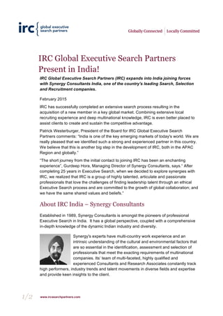 1/2 www.ircsearchpartners.com
IRC Global Executive Search Partners
Present in India!
IRC Global Executive Search Partners (IRC) expands into India joining forces
with Synergy Consultants India, one of the country's leading Search, Selection
and Recruitment companies.
February 2015
IRC has successfully completed an extensive search process resulting in the
acquisition of a new member in a key global market. Combining extensive local
recruiting experience and deep multinational knowledge, IRC is even better placed to
assist clients to create and sustain the competitive advantage.
Patrick Westerburger, President of the Board for IRC Global Executive Search
Partners comments: “India is one of the key emerging markets of today's world. We are
really pleased that we identified such a strong and experienced partner in this country.
We believe that this is another big step in the development of IRC, both in the APAC
Region and globally.”
“The short journey from the initial contact to joining IRC has been an enchanting
experience”, Gurdeep Hora, Managing Director of Synergy Consultants, says.“ After
completing 25 years in Executive Search, when we decided to explore synergies with
IRC, we realized that IRC is a group of highly talented, articulate and passionate
professionals that love the challenges of finding leadership talent through an ethical
Executive Search process and are committed to the growth of global collaboration; and
we have the same shared values and beliefs.”
About IRC India – Synergy Consultants
Established in 1989, Synergy Consultants is amongst the pioneers of professional
Executive Search in India. It has a global perspective, coupled with a comprehensive
in-depth knowledge of the dynamic Indian industry and diversity.
Synergy's experts have multi-country work experience and an
intrinsic understanding of the cultural and environmental factors that
are so essential in the identification, assessment and selection of
professionals that meet the exacting requirements of multinational
companies. Its’ team of multi-faceted, highly qualified and
experienced Consultants and Research Associates constantly track
high performers, industry trends and talent movements in diverse fields and expertise
and provide keen insights to the client.
 