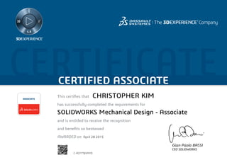 CERTIFICATECERTIFIED ASSOCIATE
Gian Paolo BASSI
CEO SOLIDWORKS
This certifies that	
has successfully completed the requirements for
and is entitled to receive the recognition
and benefits so bestowed
AWARDED on	
ASSOCIATE
April 28 2015
CHRISTOPHER KIM
SOLIDWORKS Mechanical Design - Associate
C-ACP79JVMYD
Powered by TCPDF (www.tcpdf.org)
 