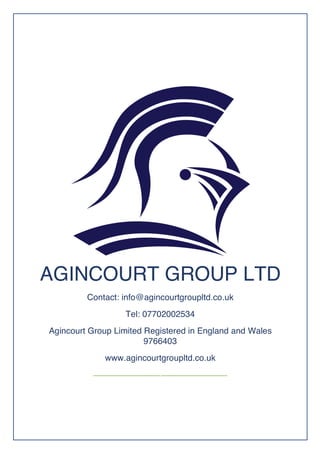 AGINCOURT GROUP LTD
Contact: info@agincourtgroupltd.co.uk
Tel: 07702002534 
Agincourt Group Limited Registered in England and Wales
9766403
www.agincourtgroupltd.co.uk
 