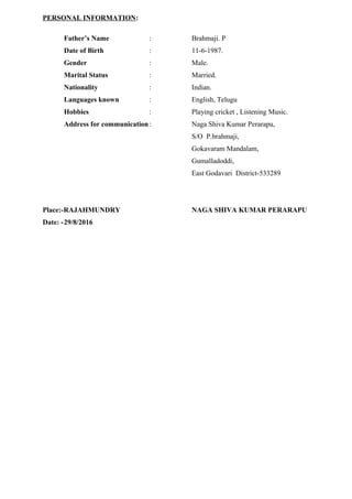 PERSONAL INFORMATION:
Father’s Name : Brahmaji. P
Date of Birth : 11-6-1987.
Gender : Male.
Marital Status : Married.
Nationality : Indian.
Languages known : English, Telugu
Hobbies : Playing cricket , Listening Music.
Address for communication: Naga Shiva Kumar Perarapu,
S/O P.brahmaji,
Gokavaram Mandalam,
Gumalladoddi,
East Godavari District-533289
Place:-RAJAHMUNDRY NAGA SHIVA KUMAR PERARAPU
Date: -29/8/2016
 
