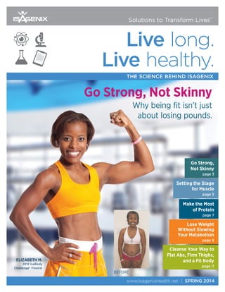 www.IsagenixHealth.net | SPRING 2014
Live long.
Live healthy.
THE SCIENCE BEHIND ISAGENIX
Solutions to Transform Lives™
Go Strong,
Not Skinny
page 3
Setting the Stage
for Muscle
page 5
Make the Most
of Protein
page 7
Lose Weight
Without Slowing
Your Metabolism
page 9
Cleanse Your Way to
Flat Abs, Firm Thighs,
and a Fit Body
page 11
Go Strong, Not Skinny
Why being fit isn’t just
about losing pounds.
ELIZABETH M.
2012 IsaBody
Challenge® Finalist
BEFORE
 