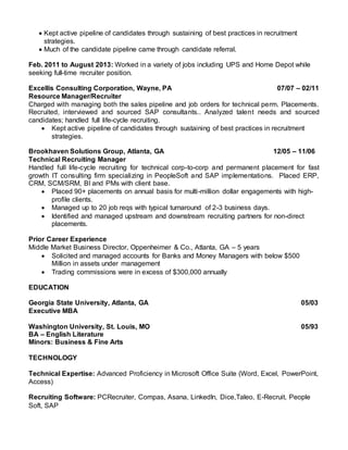  Kept active pipeline of candidates through sustaining of best practices in recruitment
strategies.
 Much of the candidate pipeline came through candidate referral.
Feb. 2011 to August 2013: Worked in a variety of jobs including UPS and Home Depot while
seeking full-time recruiter position.
Excellis Consulting Corporation, Wayne, PA 07/07 – 02/11
Resource Manager/Recruiter
Charged with managing both the sales pipeline and job orders for technical perm. Placements.
Recruited, interviewed and sourced SAP consultants.. Analyzed talent needs and sourced
candidates; handled full life-cycle recruiting.
 Kept active pipeline of candidates through sustaining of best practices in recruitment
strategies.
Brookhaven Solutions Group, Atlanta, GA 12/05 – 11/06
Technical Recruiting Manager
Handled full life-cycle recruiting for technical corp-to-corp and permanent placement for fast
growth IT consulting firm specializing in PeopleSoft and SAP implementations. Placed ERP,
CRM, SCM/SRM, BI and PMs with client base.
 Placed 90+ placements on annual basis for multi-million dollar engagements with high-
profile clients.
 Managed up to 20 job reqs with typical turnaround of 2-3 business days.
 Identified and managed upstream and downstream recruiting partners for non-direct
placements.
Prior Career Experience
Middle Market Business Director, Oppenheimer & Co., Atlanta, GA – 5 years
 Solicited and managed accounts for Banks and Money Managers with below $500
Million in assets under management
 Trading commissions were in excess of $300,000 annually
EDUCATION
Georgia State University, Atlanta, GA 05/03
Executive MBA
Washington University, St. Louis, MO 05/93
BA – English Literature
Minors: Business & Fine Arts
TECHNOLOGY
Technical Expertise: Advanced Proficiency in Microsoft Office Suite (Word, Excel, PowerPoint,
Access)
Recruiting Software: PCRecruiter, Compas, Asana, LinkedIn, Dice,Taleo, E-Recruit, People
Soft, SAP
 