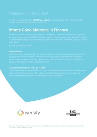Statement of Participation
iversity hereby certifies that Wajid Rizwan Khalil has participated in the following online
course by Universidad Autónoma de Madrid:
Monte Carlo Methods in Finance
MCMF is a course on financial engineering that takes a computational approach based on
simulation. Students use the Black-Scholes model to price derivatives and quantify the risk of
a portfolio computing the Value-at-Risk and other risk measures. Timeframe: January 2014 to
April 2014
by Prof. Dr. Alberto Suárez
About iversity
iversity.org is an online platform for higher education courses. It enables professors from
recognised institutions to offer interactive online courses to students from around the
world. iversity strives to ensure a high level of quality across its offerings in its effort to
broaden the access to higher education online.
About Universidad Autónoma de Madrid
The Univesidad Autónoma de Madrid is one of the foremost Spanish research universities
with international recognition. The UAM is committed to advancing knowledge and
educating students in science, technology and the humanities.
Please note: This certificate does not affirm that the student was enroled at the mentioned institution(s) or confer any form of degree, grade or credit. The
course did not verify the identity of the student.
 