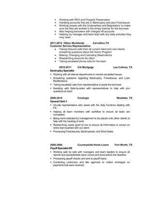  Working with REO and Property Preservation
 Handling accounts that are in Bankruptcy and also Foreclosure
 Working closely with the Underwriters and Negotiators’ to make
sure the files are worked in the timely manner for the borrower
 Also helping borrowers with charged off accounts
 Helping my manager and team lead with any daily activities they
may need
2011-2012 Hilton Worldwide Carrollton,TX
Customer Service Representative
 Taking inbound calls from all current client and new clients
answering questions about the Honor Program
 Making, Changing and Canceling Reservations
 Researching accounts for client
 Taking escalated phone calls for the team
2010-2011 Citi Mortgage Las Colinas, TX
Bankruptcy Specialist
 Working with all internal departments to resolve escalated issues
 Answering questions regarding Bankruptcy, Foreclosure, and Loan
Modifications
 Taking escalated calls from representative to assist the borrower
 Assisting with Side-by-sides with representatives to help with you
questions at hand
2006-2010 Corelogic Westlake, TX
General Clerk 3
 On-site representative who assist with the daily functions dealing with
FA.
 Helping all team members with workflow to ensure all tasks are
completed.
 Being hand selected by management to be placed onto other clients to
help with the backlog of work
 Researching cases given to me to ensure all information is correct on
every loan boarded with our client.
 Processing Foreclosures, Bankruptcies, and Short Sales
2004-2006 Countrywide Home Loans Fort Worth, TX
Payoff Specialist SR
 Working side by side with managers and team leaders to ensure all
reports and spreadsheets were correct and done before the deadline
 Processing payoff checks and wire to payoff loans.
 Contacting customers and title agencies to collect shortages on
payments that were received.
.
 