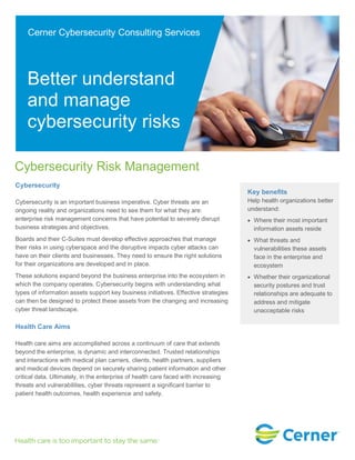 Cybersecurity Risk Management
Cybersecurity
Cybersecurity is an important business imperative. Cyber threats are an
ongoing reality and organizations need to see them for what they are:
enterprise risk management concerns that have potential to severely disrupt
business strategies and objectives.
Boards and their C-Suites must develop effective approaches that manage
their risks in using cyberspace and the disruptive impacts cyber attacks can
have on their clients and businesses. They need to ensure the right solutions
for their organizations are developed and in place.
These solutions expand beyond the business enterprise into the ecosystem in
which the company operates. Cybersecurity begins with understanding what
types of information assets support key business initiatives. Effective strategies
can then be designed to protect these assets from the changing and increasing
cyber threat landscape.
Health Care Aims
Health care aims are accomplished across a continuum of care that extends
beyond the enterprise, is dynamic and interconnected. Trusted relationships
and interactions with medical plan carriers, clients, health partners, suppliers
and medical devices depend on securely sharing patient information and other
critical data. Ultimately, in the enterprise of health care faced with increasing
threats and vulnerabilities, cyber threats represent a significant barrier to
patient health outcomes, health experience and safety.
Key benefits
Help health organizations better
understand:
Where their most important
information assets reside
What threats and
vulnerabilities these assets
face in the enterprise and
ecosystem
Whether their organizational
security postures and trust
relationships are adequate to
address and mitigate
unacceptable risks
Cerner Cybersecurity Consulting Services
Better understand
and manage
cybersecurity risks
 