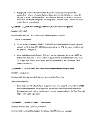  Recognized as the best in Commander Naval Air Force’s top management for
extraordinary efforts in keeping Aviation Depot Level Repairable charges below 0.3
percent for three consecutive years. An effort that was key to the reconciliation of
more than 205 AVDLR retrogrades resulting in cost avoidance of 7.2 million dollars in
replenishment expenditures.
5/27/2002 – 5/2/2006: Aviation Support Division, Naval Air Station, Sigonella
Location : Sicily, Italy
Position Held : Aviation Depot Level Repairable Retrograde Supervisor
Special Achievements:
 Served as liaison between AIRLANT, SURFLANT, and NAS Sigonella directing logistical
support for 10 deployed SH-60 helicopters resulting in a 97.2 % mission capability rate
for 2 carrier strike groups.
 Hand-picked as Aviation Support Division’s logistic liaison for a Norwegian NATO Air
Detachment deployed at Naval Air Station Sigonella that expedited and tracked over
250 supply high priority requisitions, directly contributed to the squadron’s 100 %
mission completion.
3/11/1999 – 3/18/2002: CFAF Aircraft Intermediate Maintenance Department
Location: Atsugi, Japan
Position Held: Joint Aeronautical Material Screening Unit Supervisor
Special Achievements:
 Dedicated over 100 off duty hours to perform causative research and validation of 624
repairable components, resulting in over 280 records for addition to the Individual
Components Repair Listing, significantly increasing support to Carrier Air Wing Five and
HSL 51 (Helicopter Squadron).
1/05/1998 – 2/18/1999: CV 64 USS Constellation
Location: North Island, Coronado, California
Position Held: Aviation Storekeeper, Basic Requisition Maintenance Manager
 