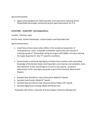 Special Achievement:
 Aggressively expedited over 2500 repairable stock requisitions improving AVCAL
Range/Depth percentages and decreasing over aged requirements by 75 %.
12/15/1994 – 12/02/1997: USS Independence
Location: Yokosuka, Japan
Position Held: Aviation Storekeeper, Aviation Depot Level Repairable Clerk
Special Achievements:
 A well-focused team player whose efforts in the exceptional preparation of
correspondences, charts, and graphs contributed significantly to the division in
achieving a grade of “Outstanding” during the August 1997 ASMAT visit and in winning
the Supply Department’s Blue “E” award for excellence.
 Demonstrated a continuing high degree of professional excellence with outstanding
knowledge of the Aviation Depot Level Repairable asset induction and completion cycle,
total dedication to duty and willingness to assist in any capacity , resulting in
Advancement to the next higher pay grade as part of the Command Advancement
Program.
 Awarded Navy And Marine Corps Achievement Medal (3rd Award)
 Awarded Good Conduct Medal (4th Award)
 Awarded Navy and Marine Corps Overseas Service Ribbon (10th Award)
 Awarded Afghanistan Campaign Medal with Bronze Star
*Graduated with Honors / Associate of Science Degree in Business Management
 