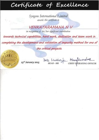 - -- - --- --
Syngene International Limited
awards this certificate to
VENKA TARAMANA N V

in recognition of his/ her significant contribution
towards technical capablrities~ hard work~ dedication and team work In

completIng the development and valtaatlon ofImpurity method for one of

the criticalprOJects.

~~ r M~
23,d January 201.5
HEAD - HR ~CHIEF ERATING OFFICER
 