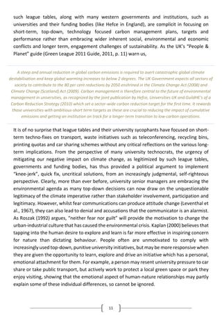 11
such league tables, along with many western governments and institutions, such as
universities and their funding bodies (like Hefce in England), are complicit in focusing on
short-term, top-down, technology focused carbon management plans, targets and
performance rather than embracing wider inherent social, environmental and economic
conflicts and longer term, engagement challenges of sustainability. As the UK’s “People &
Planet” guide (Green League 2011 Guide, 2011, p. 11) warn us,
It is of no surprise that league tables and their university sycophants have focused on short-
term techno-fixes on transport, waste initiatives such as teleconferencing, recycling bins,
printing quotas and car sharing schemes without any critical reflections on the various long-
term implications. From the perspective of many university technocrats, the urgency of
mitigating our negative impact on climate change, as legitimized by such league tables,
governments and funding bodies, has thus provided a political argument to implement
“knee-jerk”, quick fix, uncritical solutions, from an increasingly judgmental, self-righteous
perspective. Clearly, more than ever before, university senior managers are embracing the
environmental agenda as many top-down decisions can now draw on the unquestionable
legitimacy of the climate imperative rather than stakeholder involvement, participation and
legitimacy. However, whilst fear communications can produce attitude change (Leventhal et
al., 1967), they can also lead to denial and accusations that the communicator is an alarmist.
As Roszak (1992) argues, “neither fear nor guilt” will provide the motivation to change the
urban-industrial culture that has caused the environmental crisis. Kaplan (2000) believes that
tapping into the human desire to explore and learn is far more effective in inspiring concern
for nature than dictating behaviour. People often are unmotivated to comply with
increasingly used top-down, punitive university initiatives, but may be more responsive when
they are given the opportunity to learn, explore and drive an initiative which has a personal,
emotional attachment for them. For example, a person may resent university pressure to car
share or take public transport, but actively work to protect a local green space or park they
enjoy visiting, showing that the emotional aspect of human-nature relationships may partly
explain some of these individual differences, so cannot be ignored.
A steep and annual reduction in global carbon emissions is required to avert catastrophic global climate
destabilisation and keep global warming increases to below 2 degrees. The UK Government expects all sectors of
society to contribute to the 80 per cent reductions by 2050 enshrined in the Climate Change Act (2008) and
Climate Change (Scotland) Act (2009). Carbon management is therefore central to the future of environmental
management in universities, as recognized by the joint publication by Hefce, Universities UK and GuildHE's of a
Carbon Reduction Strategy (2010) which set a sector-wide carbon reduction target for the first time. It rewards
those universities with ambitious-short term targets as these are crucial to reducing the impact of cumulative
emissions and getting an institution on track for a longer-term transition to low-carbon operations.
 