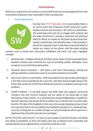 12
Current Schemes
Below are a couple of current schemes run by Cardiff University to encourage both their staff
and students to become more sustainable in their everyday lives.
i. “Sustainability Week”
Running from 4th
-8th
November 2013, Sustainability Week is
an annual event that showcases Cardiff University’s world-
leading research and teaching in the field of sustainability.
This week-long event will aim to engage staff, students and
the wider community in making a concerted and joined-up
effort to reduce our impact on the planet by becoming more
socially, economically, and culturally aware. It also provides a
chance for everyone to join in and make a concerted effort to
reduce our impact on the planet, with the week including
activities such as charity fairs, discussions, exhibitions and more. Last year’s highlights
included:
I. Mind the Gap – a debate chaired by Griff Rhys Jones, Patron of the Sustainable Places
Research Institute who examined the issue of providing reliable, affordable, clean
energy for current and future generations.
II. Plymouth Wood restoration – staff spent a few hours litter-picking, clearing and
getting involved in conservation work at an ancient woodland near Cardiff.
III. Get on your bike for sustainability – Staff and students were able to take advantage of
a free bike service provided by the university, with bikes being brought along to the
Doctor Bike service for Cardiff Cycle Workshop mechanics to diagnose and repair any
problems.
IV. Cardiff Foodbank – A city-wide project that both helps and supports community
members who face financial hardship and the reality of not being able to feed
themselves or their families. It is estimated that around 50,000 people in Cardiff are
deemed ‘deprived’ and around 78.5% of children live in families that are reliant upon
benefits. The idea of the Foodbank is that every time you go shopping you buy at least
one extra item (from a list provided by the Foodbank) and place it in a dedicated box.
If we are all doing this as a matter of habit, we will eventually be able to generate a
significant flow of food for the city’s less privileged.
By the end of the week the aim is to have as many people as possible discover something
new about sustainability, to learn and adopt some tips to become more sustainable and
perhaps become encouraged by those around them to do the same.
 