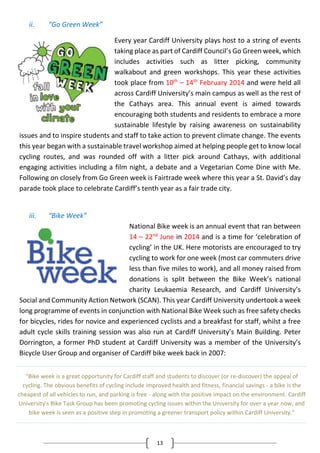 13
ii. “Go Green Week”
Every year Cardiff University plays host to a string of events
taking place as part of Cardiff Council’s Go Green week, which
includes activities such as litter picking, community
walkabout and green workshops. This year these activities
took place from 10th
– 14th
February 2014 and were held all
across Cardiff University’s main campus as well as the rest of
the Cathays area. This annual event is aimed towards
encouraging both students and residents to embrace a more
sustainable lifestyle by raising awareness on sustainability
issues and to inspire students and staff to take action to prevent climate change. The events
this year began with a sustainable travel workshop aimed at helping people get to know local
cycling routes, and was rounded off with a litter pick around Cathays, with additional
engaging activities including a film night, a debate and a Vegetarian Come Dine with Me.
Following on closely from Go Green week is Fairtrade week where this year a St. David’s day
parade took place to celebrate Cardiff’s tenth year as a fair trade city.
iii. “Bike Week”
National Bike week is an annual event that ran between
14 – 22nd
June in 2014 and is a time for ‘celebration of
cycling’ in the UK. Here motorists are encouraged to try
cycling to work for one week (most car commuters drive
less than five miles to work), and all money raised from
donations is split between the Bike Week’s national
charity Leukaemia Research, and Cardiff University’s
Social and Community Action Network (SCAN). This year Cardiff University undertook a week
long programme of events in conjunction with National Bike Week such as free safety checks
for bicycles, rides for novice and experienced cyclists and a breakfast for staff, whilst a free
adult cycle skills training session was also run at Cardiff University’s Main Building. Peter
Dorrington, a former PhD student at Cardiff University was a member of the University’s
Bicycle User Group and organiser of Cardiff bike week back in 2007:
"Bike week is a great opportunity for Cardiff staff and students to discover (or re-discover) the appeal of
cycling. The obvious benefits of cycling include improved health and fitness, financial savings - a bike is the
cheapest of all vehicles to run, and parking is free - along with the positive impact on the environment. Cardiff
University's Bike Task Group has been promoting cycling issues within the University for over a year now, and
bike week is seen as a positive step in promoting a greener transport policy within Cardiff University."
 