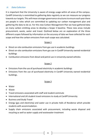 21
iii. Data Collection
It is important that the University is aware of energy usage within all areas of the campus.
Cardiff University is committed to gathering data regularly so we can measure our progress
towards our targets. This will mean stronger governance structures to ensure each year there
are people in roles which are committed to updating our carbon management plan and
gathering the data to do so. For this new Carbon Management Plan we have gathered data
on many carbon emitting areas to develop a Scope 3 baseline. These new areas include
procurement, waste, water and travel. Outlined below are an explanation of the three
different scopes followed by information on the accuracy of data we have collected for each
scope and how the carbon emissions from each scope was calculated.
Scope 1
 Direct on-site combustion emissions from gas use in academic buildings
 Direct on-site combustion emissions from gas use in Cardiff University owned residential
buildings
 Combustion emissions from diesel and petrol use in University owned vehicles
Scope 2
 Emissions from the use of purchased electricity in academic buildings
 Emissions from the use of purchased electricity in Cardiff University owned residential
buildings.
Scope 3
 Water
 Waste
 Travel emissions associated with staff and student commute
 International and UK student travel emissions to study at Cardiff University
 Business and Study Travel
 Energy (gas and electricity) and water use in private Halls of Residence which provide
students with accommodation.
 Supply chain emissions associated with procurement, including waste disposal and
recycling as well as water supply and wastewater treatment
 