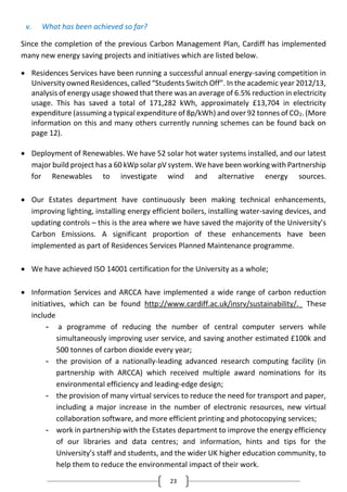 23
v. What has been achieved so far?
Since the completion of the previous Carbon Management Plan, Cardiff has implemented
many new energy saving projects and initiatives which are listed below.
 Residences Services have been running a successful annual energy-saving competition in
University owned Residences, called “Students Switch Off”. In the academic year 2012/13,
analysis of energy usage showed that there was an average of 6.5% reduction in electricity
usage. This has saved a total of 171,282 kWh, approximately £13,704 in electricity
expenditure (assuming a typical expenditure of 8p/kWh) and over 92 tonnes of CO2. (More
information on this and many others currently running schemes can be found back on
page 12).
 Deployment of Renewables. We have 52 solar hot water systems installed, and our latest
major build project has a 60 kWp solar pV system. We have been working with Partnership
for Renewables to investigate wind and alternative energy sources.
 Our Estates department have continuously been making technical enhancements,
improving lighting, installing energy efficient boilers, installing water-saving devices, and
updating controls – this is the area where we have saved the majority of the University’s
Carbon Emissions. A significant proportion of these enhancements have been
implemented as part of Residences Services Planned Maintenance programme.
 We have achieved ISO 14001 certification for the University as a whole;
 Information Services and ARCCA have implemented a wide range of carbon reduction
initiatives, which can be found http://www.cardiff.ac.uk/insrv/sustainability/. These
include
- a programme of reducing the number of central computer servers while
simultaneously improving user service, and saving another estimated £100k and
500 tonnes of carbon dioxide every year;
- the provision of a nationally-leading advanced research computing facility (in
partnership with ARCCA) which received multiple award nominations for its
environmental efficiency and leading-edge design;
- the provision of many virtual services to reduce the need for transport and paper,
including a major increase in the number of electronic resources, new virtual
collaboration software, and more efficient printing and photocopying services;
- work in partnership with the Estates department to improve the energy efficiency
of our libraries and data centres; and information, hints and tips for the
University’s staff and students, and the wider UK higher education community, to
help them to reduce the environmental impact of their work.
 