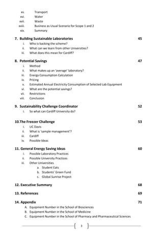 3
xv. Transport
xvi. Water
xvii. Waste
xviii. Business as Usual Scenario for Scope 1 and 2
xix. Summary
7. Building Sustainable Laboratories 45
i. Who is backing the scheme?
ii. What can we learn from other Universities?
iii. What does this mean for Cardiff?
8. Potential Savings 47
i. Method
ii. What makes up an ‘average’ laboratory?
iii. Energy Consumption Calculation
iv. Pricing
v. Estimated Annual Electricity Consumption of Selected Lab Equipment
vi. What are the potential savings?
vii. Restrictions
viii. Conclusion
9. Sustainability Challenge Coordinator 52
i. So what can Cardiff University do?
10.The Freezer Challenge 53
i. UC Davis
ii. What is ‘sample management’?
iii. Cardiff
iv. Possible Ideas
11. General Energy Saving Ideas 60
i. Possible Laboratory Practices
ii. Possible University Practices
iii. Other Universities
a. Student Eats
b. Students’ Green Fund
c. Global Sunrise Project
12. Executive Summary 68
13. References 69
14. Appendix 71
A. Equipment Number in the School of Biosciences
B. Equipment Number in the School of Medicine
C. Equipment Number in the School of Pharmacy and Pharmaceutical Sciences
 