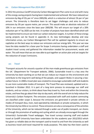37
xiv. Carbon Management Plan 2014-2017
In 2012 the previous Cardiff University Carbon Management Plan came to an end with many
of the energy saving projects having been implemented and achieved. We have reduced our
emissions by 6kg of CO2 per m2
since 2005/06, which is a reduction of almost 1% per m2
per
annum. The University is therefore keen to set bigger challenges and aims to reduce
emissions by 3% per square metre, per annum. This would make an absolute reduction of
10% in our emissions since the base year 2005/06. This will ensure our target of a 20%
reduction per m2
by 2020 can be met. A number of projects have been identified which will
be implemented to ensure we meet our carbon reduction targets. A number of these energy
saving projects can be found in appendix A. As new technologies develop and new
information arises, our Carbon Management Plan will be updated regularly to ensure we
capitalise on the best ways to reduce our emissions and our energy bills. This year we now
have the data needed for a base year for Scope 3 emissions having undertaken a staff and
student travel survey and gathered the information needed for procurement, waste and
water. This will mean that we are now able to put together an action plan and set targets for
the reduction of scope 3 emissions.
xvi. Travel
‘Transport accounts for around a quarter of the man-made greenhouse gas emissions from
the UK.’ (Department for Transport website, 2006). Sustainable travel is a key area the
University has been working on so that we can reduce our impact on the environment and
contribute to the long-term well-being of the people, and support Wales in securing a low-
carbon future. In 2008 a travel plan was created to encourage sustainable staff and students
to use more sustainable modes of transport. The Travel Plan was reviewed, updated and re-
launched in October 2012. It is part of a long term process to encourage our staff and
students, and our visitors, to think about how they travel to, from and within the University
estate, and how they go about their day-to-day work, with the overall aim to help reduce the
University’s Carbon Footprint. The emissions associated with staff and student commuting
are classified under scope 3, because the emissions are generated in private vehicles or
modes of transport (bus, train, taxi) operated by individuals or private companies, in which
the University has little or no control. These emissions are also a consequence of the activities
of the University, which can be reduced through a wider use of public transport, car shares
or through the promotion of walking and cycling which are already encouraged through the
University’s Sustainable Travel webpages. Two travel surveys covering staff and student
travel at Cardiff University have been undertaken for the academic year 2012/2013 which
has given us reliable data on the transport used to travel to and from the University as well
as business travel and travel required for study purposes. This data has then been used to
 