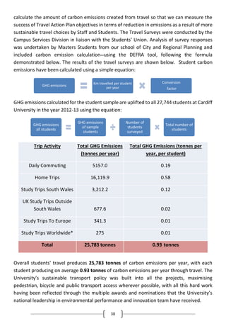 38
calculate the amount of carbon emissions created from travel so that we can measure the
success of Travel Action Plan objectives in terms of reduction in emissions as a result of more
sustainable travel choices by Staff and Students. The Travel Surveys were conducted by the
Campus Services Division in liaison with the Students’ Union. Analysis of survey responses
was undertaken by Masters Students from our school of City and Regional Planning and
included carbon emission calculation using the DEFRA tool, following the formula
demonstrated below. The results of the travel surveys are shown below. Student carbon
emissions have been calculated using a simple equation:
GHG emissions calculated for the student sample are uplifted to all 27,744 students at Cardiff
University in the year 2012-13 using the equation:
Trip Activity Total GHG Emissions
(tonnes per year)
Total GHG Emissions (tonnes per
year, per student)
Daily Commuting 5157.0 0.19
Home Trips 16,119.9 0.58
Study Trips South Wales 3,212.2 0.12
UK Study Trips Outside
South Wales 677.6 0.02
Study Trips To Europe 341.3 0.01
Study Trips Worldwide* 275 0.01
Total 25,783 tonnes 0.93 tonnes
Overall students’ travel produces 25,783 tonnes of carbon emissions per year, with each
student producing on average 0.93 tonnes of carbon emissions per year through travel. The
University’s sustainable transport policy was built into all the projects, maximising
pedestrian, bicycle and public transport access wherever possible, with all this hard work
having been reflected through the multiple awards and nominations that the University’s
national leadership in environmental performance and innovation team have received.
GHG emissions
Km travelled per student
per year
Conversion
factor
GHG emissions
all students
GHG emissions
of sample
students
Number of
students
surveyed
Total number of
students
 