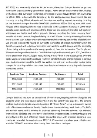 41
31st
2013) and increase by a further 5% per annum, thereafter. Campus Services targets are
in line with Welsh Assembly Government targets. At the end of the academic year 2012/13
we had exceeded our target to increase percentage of waste recycled from 48% in 2011/12
to 52% in 2012, in line with the targets set by the Welsh Assembly Government. We are
currently recycling 66% of all waste and therefore are working towards increasing recycling
on the Academic campus from the 2009/2010 baseline of 45% to 70% by June 2014. A co-
mingled office recycling scheme was introduced in the Academic Campus in 2002 which
accepts paper, cardboard, plastics and tins. Glass was also originally included but has been
withdrawn on health and safety grounds. Battery recycling has been recently been
introduced across campus, lab glass is being recycled. We are currently reviewing alternative
waste streams such as food waste and redundant furniture being donated to a local charity.
We are also looking into having all our waste incinerated at a local incinerator within the
Cardiff area which will reduce our emissions from waste to landfill, to zero with the possibility
of also being able to purchase the energy produced from the incinerator. The People and
Planet Green league identified that Cardiff University for the academic year 2011/2012 has a
waste production of 139.72kg per head, making it the 3rd
best in the Russell group. Over the
past 3 years our waste cost has stayed relatively constant despite a large increase in campus
size, student numbers and the landfill tax. Within the last year, we have also started being
charged for recycling and thus costs have risen despite an increase in recycling and a decrease
in waste to landfill.
Academic Year Academic Campus Residences Total
2010/2011 £100,189 £90,000 £190,189
2011/2012 £109,145 £90,000 £199,145
2012/2013 £118,466 £100,000 £200,466
Campus Services also runs an annual end of year re-use/recycling scheme alongside the
Students Union and local council called “Get It Out For Cardiff” (see page 14). The scheme
enables students to donate unwanted goods at 18 “Green Zones” set up in University owned
Halls of Residence and across the city. Students can donate clothing, food, books, CDs, DVDs
and kitchen items, with a number of charities benefiting from the scheme. For example,
kitchen items collected and stored over the summer are sold back to students through a bric
a brac fayre at the start of term at heavily discounted prices with proceeds going to a local
charity. At the end of the academic year 2012/13, 10 tonnes of bric a brac were collected and
a total of £2360.33 was donated to charity from the sales at the fayre.
 