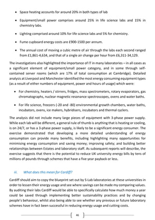 46
 Space heating accounts for around 20% in both types of lab
 Equipment/small power comprises around 25% in life science labs and 15% in
chemistry labs.
 Lighting comprised around 10% for life science labs and 5% for chemistry.
 Fume cupboard energy costs are £900-1500 per annum.
 The annual cost of moving a cubic metre of air through the labs each second ranged
from £1,861-4,634, and that of a single air change per hour from £6,311-34,129.
The investigations also highlighted the importance of IT in many laboratories – in all cases as
a significant element of equipment/small power category, and in some through self-
contained server rooms (which are 17% of total consumption at Cambridge). Detailed
analysis at Liverpool and Manchester identified the most energy consuming equipment types
(as a result of either numbers of equipment, power and hours of usage) which were:
 For chemistry, heaters / stirrers, fridges, mass spectrometers, rotary evaporators, gas
chromatographs, nuclear magnetic resonance spectroscopes, ovens and water baths.
 For life science, freezers (-20 and -80) environmental growth chambers, water baths,
incubators, ovens, ice makers, hybridisers, incubators and thermal cyclers.
The analysis did not include many large pieces of equipment with 3-phase power supply.
While each lab will be different, a general rule of thumb is anything that is heating or cooling,
is on 24/7, or has a 3-phase power supply, is likely to be a significant energy consumer. The
exercise demonstrated that developing a more detailed understanding of energy
consumption can provide many benefits, including highlighting many opportunities for
minimising energy consumption and saving money; improving safety; and building better
relationships between Estates and laboratory staff. As subsequent reports will describe, the
exercise suggests that there is the potential to reduce UK university energy bills by tens of
millions of pounds through schemes that have a five year payback or less.
iii. What does this mean for Cardiff?
Cardiff should aim to copy the blueprint set out by S-Lab laboratories at these universities in
order to lessen their energy usage and see where savings can be made my comparing values.
By auditing their labs Cardiff would be able to specifically calculate how much money a year
could be saved through implementing better sustainability practices and by changing
people’s behaviour, whilst also being able to see whether any previous or future laboratory
schemes have in fact been successful in reducing energy usage and cutting costs.
 