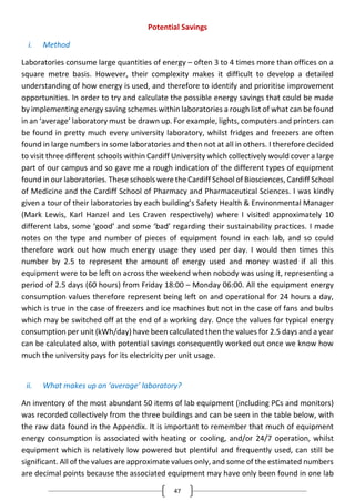 47
Potential Savings
i. Method
Laboratories consume large quantities of energy – often 3 to 4 times more than offices on a
square metre basis. However, their complexity makes it difficult to develop a detailed
understanding of how energy is used, and therefore to identify and prioritise improvement
opportunities. In order to try and calculate the possible energy savings that could be made
by implementing energy saving schemes within laboratories a rough list of what can be found
in an ‘average’ laboratory must be drawn up. For example, lights, computers and printers can
be found in pretty much every university laboratory, whilst fridges and freezers are often
found in large numbers in some laboratories and then not at all in others. I therefore decided
to visit three different schools within Cardiff University which collectively would cover a large
part of our campus and so gave me a rough indication of the different types of equipment
found in our laboratories. These schools were the Cardiff School of Biosciences, Cardiff School
of Medicine and the Cardiff School of Pharmacy and Pharmaceutical Sciences. I was kindly
given a tour of their laboratories by each building’s Safety Health & Environmental Manager
(Mark Lewis, Karl Hanzel and Les Craven respectively) where I visited approximately 10
different labs, some ‘good’ and some ‘bad’ regarding their sustainability practices. I made
notes on the type and number of pieces of equipment found in each lab, and so could
therefore work out how much energy usage they used per day. I would then times this
number by 2.5 to represent the amount of energy used and money wasted if all this
equipment were to be left on across the weekend when nobody was using it, representing a
period of 2.5 days (60 hours) from Friday 18:00 – Monday 06:00. All the equipment energy
consumption values therefore represent being left on and operational for 24 hours a day,
which is true in the case of freezers and ice machines but not in the case of fans and bulbs
which may be switched off at the end of a working day. Once the values for typical energy
consumption per unit (kWh/day) have been calculated then the values for 2.5 days and a year
can be calculated also, with potential savings consequently worked out once we know how
much the university pays for its electricity per unit usage.
ii. What makes up an ‘average’ laboratory?
An inventory of the most abundant 50 items of lab equipment (including PCs and monitors)
was recorded collectively from the three buildings and can be seen in the table below, with
the raw data found in the Appendix. It is important to remember that much of equipment
energy consumption is associated with heating or cooling, and/or 24/7 operation, whilst
equipment which is relatively low powered but plentiful and frequently used, can still be
significant. All of the values are approximate values only, and some of the estimated numbers
are decimal points because the associated equipment may have only been found in one lab
 