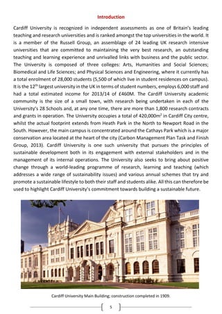 5
Introduction
Cardiff University is recognized in independent assessments as one of Britain’s leading
teaching and research universities and is ranked amongst the top universities in the world. It
is a member of the Russell Group, an assemblage of 24 leading UK research intensive
universities that are committed to maintaining the very best research, an outstanding
teaching and learning experience and unrivalled links with business and the public sector.
The University is composed of three colleges: Arts, Humanities and Social Sciences;
Biomedical and Life Sciences; and Physical Sciences and Engineering, where it currently has
a total enrolment of 28,000 students (5,500 of which live in student residences on campus).
It is the 12th
largest university in the UK in terms of student numbers, employs 6,000 staff and
had a total estimated income for 2013/14 of £460M. The Cardiff University academic
community is the size of a small town, with research being undertaken in each of the
University’s 28 Schools and, at any one time, there are more than 1,800 research contracts
and grants in operation. The University occupies a total of 420,000m2
in Cardiff City centre,
whilst the actual footprint extends from Heath Park in the North to Newport Road in the
South. However, the main campus is concentrated around the Cathays Park which is a major
conservation area located at the heart of the city (Carbon Management Plan Task and Finish
Group, 2013). Cardiff University is one such university that pursues the principles of
sustainable development both in its engagement with external stakeholders and in the
management of its internal operations. The University also seeks to bring about positive
change through a world-leading programme of research, learning and teaching (which
addresses a wide range of sustainability issues) and various annual schemes that try and
promote a sustainable lifestyle to both their staff and students alike. All this can therefore be
used to highlight Cardiff University’s commitment towards building a sustainable future.
Cardiff University Main Building; construction completed in 1909.
 