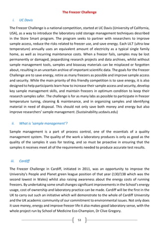 53
The Freezer Challenge
i. UC Davis
The Freezer Challenge is a national competition, started at UC Davis (University of California,
USA), as a way to introduce the laboratory cold storage management techniques described
in the Store Smart program. The program seeks to partner with researchers to improve
sample access, reduce the risks related to freezer use, and save energy. Each ULT (ultra-low
temperature) annually uses an equivalent amount of electricity as a typical single family
home, as well as incurring maintenance costs. When a freezer fails, samples may be lost
permanently or damaged, jeopardizing research projects and data archives, whilst without
sample management tools, samples and bioassay materials can be misplaced or forgotten
about, resulting in an uncertain archive of important scientific data. The goals for the Freezer
Challenge are to save energy, retire as many freezers as possible and improve sample access
and security. While the main priority of this friendly competition is to save energy, it is also
designed to help participants learn how to increase their sample access and security, develop
key sample management skills, and maintain freezers in optimum condition to keep their
research samples safer. The challenge is for as many labs as possible to participate in freezer
temperature tuning, cleaning & maintenance, and in organizing samples and identifying
material in need of disposal. This should not only save both money and energy but also
improve researchers’ sample management. (Sustainability.ucdavis.edu)
ii. What is ‘sample management’?
Sample management is a part of process control, one of the essentials of a quality
management system. The quality of the work a laboratory produces is only as good as the
quality of the samples it uses for testing, and so must be proactive in ensuring that the
samples it receives meet all of the requirements needed to produce accurate test results.
iii. Cardiff
The Freezer Challenge in Cardiff, initiated in 2011, was an opportunity to improve the
University’s People and Planet green league position of that year (130/138 which was the
second lowest in Wales) whilst also raising awareness about the energy costs of running
freezers. By undertaking some small changes significant improvements in the School’s energy
usage, cost of ownership and laboratory practice can be made. Cardiff will be the first in the
UK to carry out such an initiative which will demonstrate to the whole of Cardiff University
and the UK academic community of our commitment to environmental issues. Not only does
it save money, energy and improve freezer life it also makes good laboratory sense, with the
whole project run by School of Medicine Eco-Champion, Dr Clive Gregory.
 