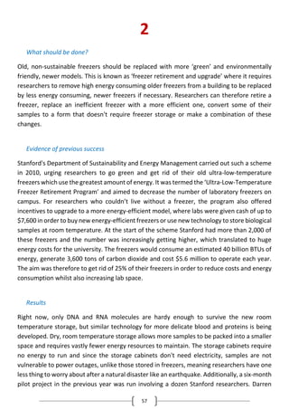 57
2
What should be done?
Old, non-sustainable freezers should be replaced with more ‘green’ and environmentally
friendly, newer models. This is known as ‘freezer retirement and upgrade’ where it requires
researchers to remove high energy consuming older freezers from a building to be replaced
by less energy consuming, newer freezers if necessary. Researchers can therefore retire a
freezer, replace an inefficient freezer with a more efficient one, convert some of their
samples to a form that doesn't require freezer storage or make a combination of these
changes.
Evidence of previous success
Stanford's Department of Sustainability and Energy Management carried out such a scheme
in 2010, urging researchers to go green and get rid of their old ultra-low-temperature
freezers which use the greatest amount of energy. It was termed the ‘Ultra-Low-Temperature
Freezer Retirement Program’ and aimed to decrease the number of laboratory freezers on
campus. For researchers who couldn’t live without a freezer, the program also offered
incentives to upgrade to a more energy-efficient model, where labs were given cash of up to
$7,600 in order to buy new energy-efficient freezers or use new technology to store biological
samples at room temperature. At the start of the scheme Stanford had more than 2,000 of
these freezers and the number was increasingly getting higher, which translated to huge
energy costs for the university. The freezers would consume an estimated 40 billion BTUs of
energy, generate 3,600 tons of carbon dioxide and cost $5.6 million to operate each year.
The aim was therefore to get rid of 25% of their freezers in order to reduce costs and energy
consumption whilst also increasing lab space.
Results
Right now, only DNA and RNA molecules are hardy enough to survive the new room
temperature storage, but similar technology for more delicate blood and proteins is being
developed. Dry, room temperature storage allows more samples to be packed into a smaller
space and requires vastly fewer energy resources to maintain. The storage cabinets require
no energy to run and since the storage cabinets don't need electricity, samples are not
vulnerable to power outages, unlike those stored in freezers, meaning researchers have one
less thing to worry about after a natural disaster like an earthquake. Additionally, a six-month
pilot project in the previous year was run involving a dozen Stanford researchers. Darren
 