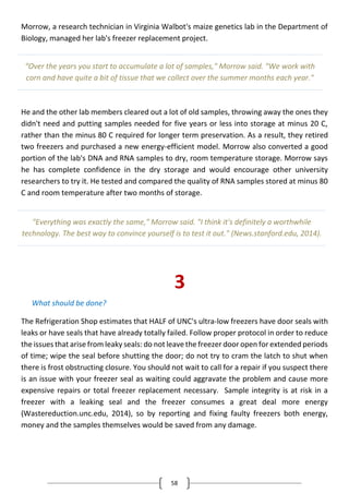 58
Morrow, a research technician in Virginia Walbot's maize genetics lab in the Department of
Biology, managed her lab's freezer replacement project.
He and the other lab members cleared out a lot of old samples, throwing away the ones they
didn't need and putting samples needed for five years or less into storage at minus 20 C,
rather than the minus 80 C required for longer term preservation. As a result, they retired
two freezers and purchased a new energy-efficient model. Morrow also converted a good
portion of the lab's DNA and RNA samples to dry, room temperature storage. Morrow says
he has complete confidence in the dry storage and would encourage other university
researchers to try it. He tested and compared the quality of RNA samples stored at minus 80
C and room temperature after two months of storage.
3
What should be done?
The Refrigeration Shop estimates that HALF of UNC's ultra-low freezers have door seals with
leaks or have seals that have already totally failed. Follow proper protocol in order to reduce
the issues that arise from leaky seals: do not leave the freezer door open for extended periods
of time; wipe the seal before shutting the door; do not try to cram the latch to shut when
there is frost obstructing closure. You should not wait to call for a repair if you suspect there
is an issue with your freezer seal as waiting could aggravate the problem and cause more
expensive repairs or total freezer replacement necessary. Sample integrity is at risk in a
freezer with a leaking seal and the freezer consumes a great deal more energy
(Wastereduction.unc.edu, 2014), so by reporting and fixing faulty freezers both energy,
money and the samples themselves would be saved from any damage.
“Over the years you start to accumulate a lot of samples," Morrow said. "We work with
corn and have quite a bit of tissue that we collect over the summer months each year."
"Everything was exactly the same," Morrow said. "I think it's definitely a worthwhile
technology. The best way to convince yourself is to test it out." (News.stanford.edu, 2014).
 