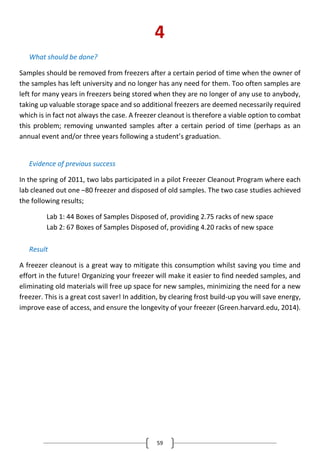 59
4
What should be done?
Samples should be removed from freezers after a certain period of time when the owner of
the samples has left university and no longer has any need for them. Too often samples are
left for many years in freezers being stored when they are no longer of any use to anybody,
taking up valuable storage space and so additional freezers are deemed necessarily required
which is in fact not always the case. A freezer cleanout is therefore a viable option to combat
this problem; removing unwanted samples after a certain period of time (perhaps as an
annual event and/or three years following a student’s graduation.
Evidence of previous success
In the spring of 2011, two labs participated in a pilot Freezer Cleanout Program where each
lab cleaned out one –80 freezer and disposed of old samples. The two case studies achieved
the following results;
Lab 1: 44 Boxes of Samples Disposed of, providing 2.75 racks of new space
Lab 2: 67 Boxes of Samples Disposed of, providing 4.20 racks of new space
Result
A freezer cleanout is a great way to mitigate this consumption whilst saving you time and
effort in the future! Organizing your freezer will make it easier to find needed samples, and
eliminating old materials will free up space for new samples, minimizing the need for a new
freezer. This is a great cost saver! In addition, by clearing frost build-up you will save energy,
improve ease of access, and ensure the longevity of your freezer (Green.harvard.edu, 2014).
 