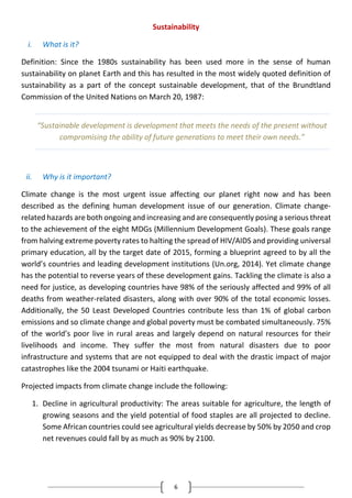 6
Sustainability
i. What is it?
Definition: Since the 1980s sustainability has been used more in the sense of human
sustainability on planet Earth and this has resulted in the most widely quoted definition of
sustainability as a part of the concept sustainable development, that of the Brundtland
Commission of the United Nations on March 20, 1987:
ii. Why is it important?
Climate change is the most urgent issue affecting our planet right now and has been
described as the defining human development issue of our generation. Climate change-
related hazards are both ongoing and increasing and are consequently posing a serious threat
to the achievement of the eight MDGs (Millennium Development Goals). These goals range
from halving extreme poverty rates to halting the spread of HIV/AIDS and providing universal
primary education, all by the target date of 2015, forming a blueprint agreed to by all the
world’s countries and leading development institutions (Un.org, 2014). Yet climate change
has the potential to reverse years of these development gains. Tackling the climate is also a
need for justice, as developing countries have 98% of the seriously affected and 99% of all
deaths from weather-related disasters, along with over 90% of the total economic losses.
Additionally, the 50 Least Developed Countries contribute less than 1% of global carbon
emissions and so climate change and global poverty must be combated simultaneously. 75%
of the world’s poor live in rural areas and largely depend on natural resources for their
livelihoods and income. They suffer the most from natural disasters due to poor
infrastructure and systems that are not equipped to deal with the drastic impact of major
catastrophes like the 2004 tsunami or Haiti earthquake.
Projected impacts from climate change include the following:
1. Decline in agricultural productivity: The areas suitable for agriculture, the length of
growing seasons and the yield potential of food staples are all projected to decline.
Some African countries could see agricultural yields decrease by 50% by 2050 and crop
net revenues could fall by as much as 90% by 2100.
“Sustainable development is development that meets the needs of the present without
compromising the ability of future generations to meet their own needs.”
 