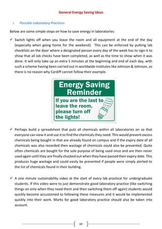 60
General Energy Saving Ideas
i. Possible Laboratory Practices
Below are some simple steps on how to save energy in laboratories:
 Switch lights off when you leave the room and all equipment at the end of the day
(especially when going home for the weekend). This can be enforced by putting lab
checklists on the door where a designated person every day of the week has to sign it to
show that all lab checks have been completed, as well as the time to show when it was
done. It will only take up an extra 5 minutes at the beginning and end of each day, with
such a scheme having been carried out in worldwide institutes like Johnson & Johnson, so
there is no reason why Cardiff cannot follow their example.
 Perhaps build a spreadsheet that puts all chemicals within all laboratories on so that
everyone can view it and use it to find the chemicals they need. This would prevent excess
chemicals being bought in that are already found on campus and if the expiry date of all
chemicals was also recorded then wastage of chemicals could also be prevented. Quite
often chemicals are bought for the sole purpose of being used once and are then never
used again until they are finally chucked out when they have passed their expiry date. This
produces huge wastage and could easily be prevented if people were simply alerted to
the list of chemicals found in their building.
 A one minute sustainability video at the start of every lab practical for undergraduate
students. If this video were to just demonstrate good laboratory practice (like switching
things on only when they need them and then switching them off again) students would
quickly become accustomed to following these measures and it would be implemented
quickly into their work. Marks for good laboratory practice should also be taken into
account.
 