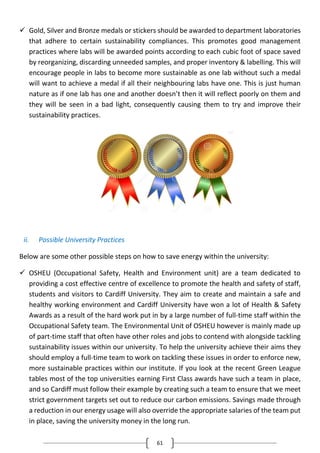 61
 Gold, Silver and Bronze medals or stickers should be awarded to department laboratories
that adhere to certain sustainability compliances. This promotes good management
practices where labs will be awarded points according to each cubic foot of space saved
by reorganizing, discarding unneeded samples, and proper inventory & labelling. This will
encourage people in labs to become more sustainable as one lab without such a medal
will want to achieve a medal if all their neighbouring labs have one. This is just human
nature as if one lab has one and another doesn’t then it will reflect poorly on them and
they will be seen in a bad light, consequently causing them to try and improve their
sustainability practices.
ii. Possible University Practices
Below are some other possible steps on how to save energy within the university:
 OSHEU (Occupational Safety, Health and Environment unit) are a team dedicated to
providing a cost effective centre of excellence to promote the health and safety of staff,
students and visitors to Cardiff University. They aim to create and maintain a safe and
healthy working environment and Cardiff University have won a lot of Health & Safety
Awards as a result of the hard work put in by a large number of full-time staff within the
Occupational Safety team. The Environmental Unit of OSHEU however is mainly made up
of part-time staff that often have other roles and jobs to contend with alongside tackling
sustainability issues within our university. To help the university achieve their aims they
should employ a full-time team to work on tackling these issues in order to enforce new,
more sustainable practices within our institute. If you look at the recent Green League
tables most of the top universities earning First Class awards have such a team in place,
and so Cardiff must follow their example by creating such a team to ensure that we meet
strict government targets set out to reduce our carbon emissions. Savings made through
a reduction in our energy usage will also override the appropriate salaries of the team put
in place, saving the university money in the long run.
 