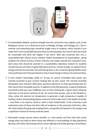 63
 A Sustainability Module could be brought into the curriculum into subjects such as the
Biological courses run in Bioscience (such as Biology, Ecology, and Zoology etc.). Such a
relevant and interesting topic should be taught more to students, which should in turn
make them more sustainable because they are learning about the reasons why we should
be sustainable and what will happen if we aren’t. Bath Spa University also runs a
sustainability BSc (Hons) course entitled ‘Global Development & Sustainability’, giving
students the chance to focus all their interests and studies towards this important issue.
Such areas that should be covered in a sustainability laboratory module for students
include lectures and talks on good laboratory practice, climate change, our global future,
energy and the environment, the work being done in the university (giving OSHEU some
more publicity) and a final part based on how to lead change in theory into practical ideas.
 A new modern technology called an ‘A-class air source renewable heat pump’ was
recently launched to give summer heating bills all year round. The recently launched
Renewable Heat Incentive (RHI) gives quarterly payments to those generating heat for
their home from renewable sources. In addition to the RHI payments, a typical 4 bedroom
household could save over £1000 per year on their heating bill, a figure which will grow
each year as fuel prices continue to rise. Air source heat pumps, such as the Dimplex A-
Class, utilise the external air temperature to generate a high temperature capable of
heating a home and providing copious amounts of hot water even in the depths of winter
– now there is no need to install or retain a fossil fueled boiler. If the university could
implement some of these into their halls of residence or the university itself then, after
the initial outlay of buying and installing them, energy bills will become a lot cheaper and
a significant amount of money could be saved.
 Renewable energy sources where possible, i.e. solar panels and floor tiles that create
energy when you walk on them (most cost effective in new buildings of high population
density), with other ideas being motion sensor lighting and double glazing in all windows.
 