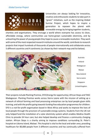 66
Global Sunrise Project
Universities are always looking for innovative,
creative and enthusiastic students to take part in
“green” initiatives, such as the inspiring Global
Sunrise Project, which hopes to inspire a
generation to repower the planet with
renewable energy by bringing together students,
charities and organisations. They envisage a world where everyone has access to clean,
affordable energy, where communities use home-grown sustainable electricity, and by
unleashing the power of young people they hope to cause a renewable revolution. They work
with some of the most respected research institutes around the world, contribute to research
projects that impact hundreds of thousands of people internationally and collaborate across
5 different countries and 4 continents (as shown by their network map and list below).
Their projects include Planting Promise, EFO (Energy for opportunity), African Steps and TASC
Madagascar. Planting Promise works across Sierra Leone with the mission of setting up a
network of ethical farming and food processing enterprises ran by local people given skills
training; and with the profits going towards funding free education programmes for children.
EFO is a not-for-profit organisation based in West Africa and works to improve the lives of
local people through the provision of sustainable energy systems. Students from the UK not
only helped fund the installation of a solar electricity system which enables Medina Health
Clinic to provide 24 hour care; but also helped develop and finance a community charging
station. African Steps is a charity aiming to improve conditions surrounding St. Peter’s
hospital on Likoma Island, Malawi. This hospital is vital to the local and wider area, providing
healthcare for 80,000 people from 3 different countries and has continually suffered from
Australia
Holland
Madagascar
Malawi
New Zealand
Sierra Leone
Singapore
United Kingdom.
 